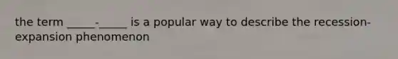 the term _____-_____ is a popular way to describe the recession-expansion phenomenon