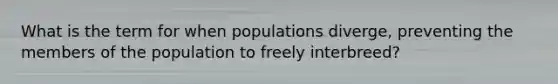 What is the term for when populations diverge, preventing the members of the population to freely interbreed?