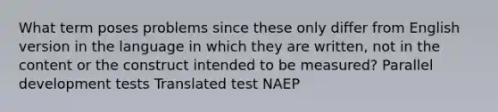 What term poses problems since these only differ from English version in the language in which they are written, not in the content or the construct intended to be measured? Parallel development tests Translated test NAEP