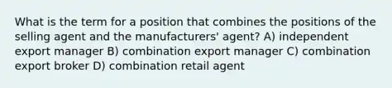 What is the term for a position that combines the positions of the selling agent and the manufacturers' agent? A) independent export manager B) combination export manager C) combination export broker D) combination retail agent