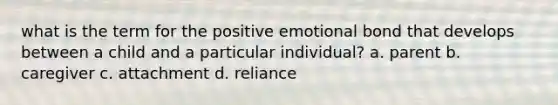 what is the term for the positive emotional bond that develops between a child and a particular individual? a. parent b. caregiver c. attachment d. reliance