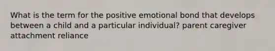 What is the term for the positive emotional bond that develops between a child and a particular individual? parent caregiver attachment reliance