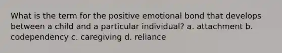 What is the term for the positive emotional bond that develops between a child and a particular individual? a. attachment b. codependency c. caregiving d. reliance