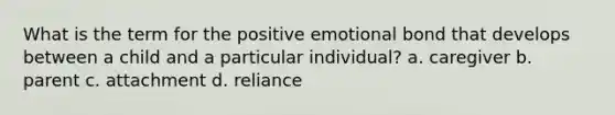 What is the term for the positive emotional bond that develops between a child and a particular individual? a. caregiver b. parent c. attachment d. reliance