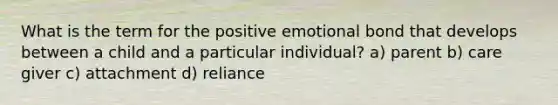 What is the term for the positive emotional bond that develops between a child and a particular individual? a) parent b) care giver c) attachment d) reliance