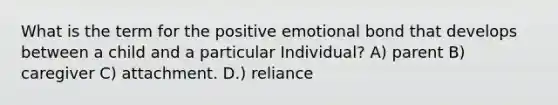 What is the term for the positive emotional bond that develops between a child and a particular Individual? A) parent B) caregiver C) attachment. D.) reliance