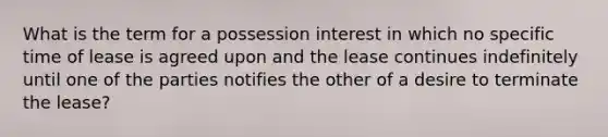 What is the term for a possession interest in which no specific time of lease is agreed upon and the lease continues indefinitely until one of the parties notifies the other of a desire to terminate the lease?