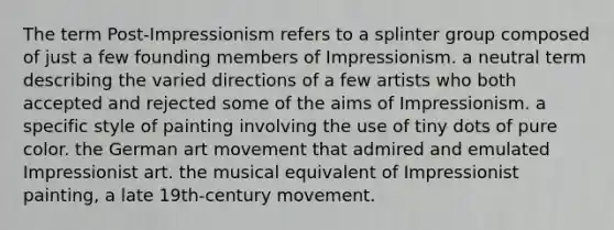 The term Post-Impressionism refers to a splinter group composed of just a few founding members of Impressionism. a neutral term describing the varied directions of a few artists who both accepted and rejected some of the aims of Impressionism. a specific style of painting involving the use of tiny dots of pure color. the German art movement that admired and emulated Impressionist art. the musical equivalent of Impressionist painting, a late 19th-century movement.