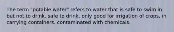 The term "potable water" refers to water that is safe to swim in but not to drink. safe to drink. only good for irrigation of crops. in carrying containers. contaminated with chemicals.