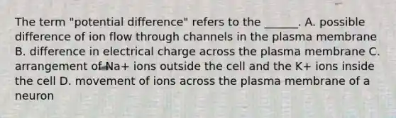 The term "potential difference" refers to the ______. A. possible difference of ion flow through channels in the plasma membrane B. difference in electrical charge across the plasma membrane C. arrangement of Na+ ions outside the cell and the K+ ions inside the cell D. movement of ions across the plasma membrane of a neuron