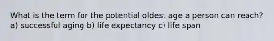 What is the term for the potential oldest age a person can reach? a) successful aging b) life expectancy c) life span