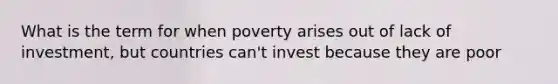 What is the term for when poverty arises out of lack of investment, but countries can't invest because they are poor