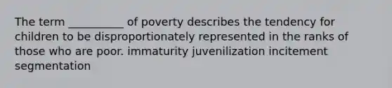 The term __________ of poverty describes the tendency for children to be disproportionately represented in the ranks of those who are poor. immaturity juvenilization incitement segmentation