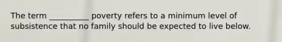 The term __________ poverty refers to a minimum level of subsistence that no family should be expected to live below.