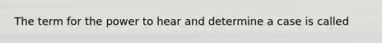 The term for the power to hear and determine a case is called