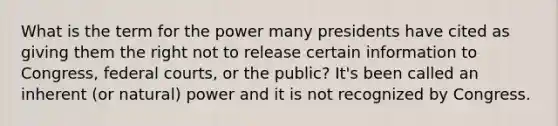 What is the term for the power many presidents have cited as giving them the right not to release certain information to Congress, federal courts, or the public? It's been called an inherent (or natural) power and it is not recognized by Congress.