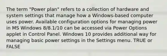 The term "Power plan" refers to a collection of hardware and system settings that manage how a Windows-based computer uses power. Available configuration options for managing power in MS Windows 8/8.1/10 can be accessed via Power Options applet in Control Panel. Windows 10 provides additional way for managing basic power settings in the Settings menu. TRUE or FALSE