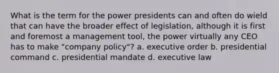 What is the term for the power presidents can and often do wield that can have the broader effect of legislation, although it is first and foremost a management tool, the power virtually any CEO has to make "company policy"? a. executive order b. presidential command c. presidential mandate d. executive law