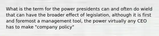 What is the term for the power presidents can and often do wield that can have the broader effect of legislation, although it is first and foremost a management tool, the power virtually any CEO has to make "company policy"