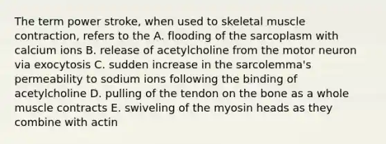 The term power stroke, when used to skeletal muscle contraction, refers to the A. flooding of the sarcoplasm with calcium ions B. release of acetylcholine from the motor neuron via exocytosis C. sudden increase in the sarcolemma's permeability to sodium ions following the binding of acetylcholine D. pulling of the tendon on the bone as a whole muscle contracts E. swiveling of the myosin heads as they combine with actin