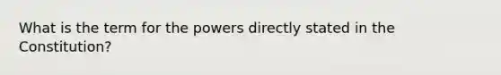 What is the term for the powers directly stated in the Constitution?