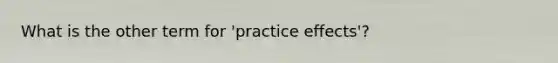 What is the other term for 'practice effects'?