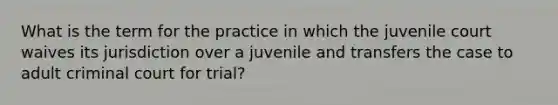 What is the term for the practice in which the juvenile court waives its jurisdiction over a juvenile and transfers the case to adult criminal court for trial?