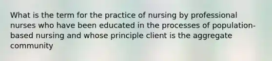 What is the term for the practice of nursing by professional nurses who have been educated in the processes of population-based nursing and whose principle client is the aggregate community