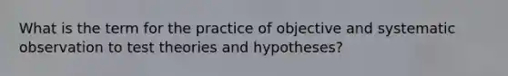 What is the term for the practice of objective and systematic observation to test theories and hypotheses?