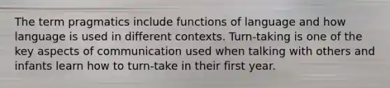 The term pragmatics include functions of language and how language is used in different contexts. Turn-taking is one of the key aspects of communication used when talking with others and infants learn how to turn-take in their first year.