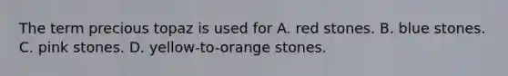 The term precious topaz is used for A. red stones. B. blue stones. C. pink stones. D. yellow-to-orange stones.