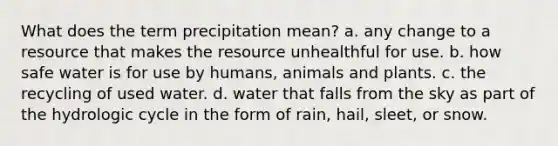 What does the term precipitation mean? a. any change to a resource that makes the resource unhealthful for use. b. how safe water is for use by humans, animals and plants. c. the recycling of used water. d. water that falls from the sky as part of the hydrologic cycle in the form of rain, hail, sleet, or snow.