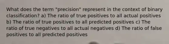 What does the term "precision" represent in the context of binary classification? a) The ratio of true positives to all actual positives b) The ratio of true positives to all predicted positives c) The ratio of true negatives to all actual negatives d) The ratio of false positives to all predicted positives