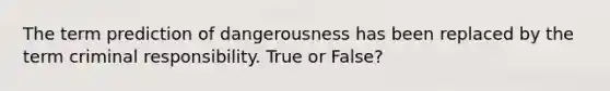 The term prediction of dangerousness has been replaced by the term criminal responsibility. True or False?