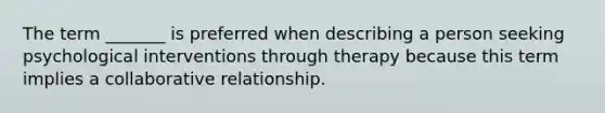 The term _______ is preferred when describing a person seeking psychological interventions through therapy because this term implies a collaborative relationship.