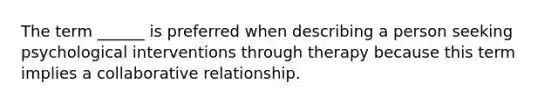 The term ______ is preferred when describing a person seeking psychological interventions through therapy because this term implies a collaborative relationship.