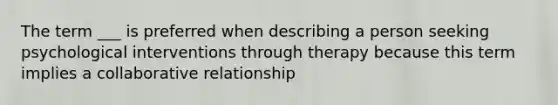 The term ___ is preferred when describing a person seeking psychological interventions through therapy because this term implies a collaborative relationship