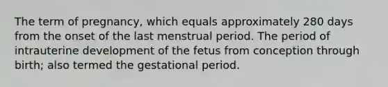 The term of pregnancy, which equals approximately 280 days from the onset of the last menstrual period. The period of intrauterine development of the fetus from conception through birth; also termed the gestational period.