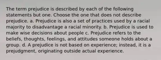 The term prejudice is described by each of the following statements but one. Choose the one that does not describe prejudice. a. Prejudice is also a set of practices used by a racial majority to disadvantage a racial minority. b. Prejudice is used to make wise decisions about people c. Prejudice refers to the beliefs, thoughts, feelings, and attitudes someone holds about a group. d. A prejudice is not based on experience; instead, it is a prejudgment, originating outside actual experience.