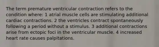 The term premature ventricular contraction refers to the condition where: 1 atrial muscle cells are stimulating additional cardiac contractions. 2 the ventricles contract spontaneously following a period without a stimulus. 3 additional contractions arise from ectopic foci in the ventricular muscle. 4 increased heart rate causes palpitations.