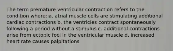 The term premature ventricular contraction refers to the condition where: a. atrial muscle cells are stimulating additional cardiac contractions b. the ventricles contract spontaneously following a period without a stimulus c. additional contractions arise from ectopic foci in the ventricular muscle d. increased heart rate causes palpitations