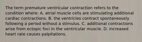 The term premature ventricular contraction refers to the condition where: A. atrial muscle cells are stimulating additional cardiac contractions. B. the ventricles contract spontaneously following a period without a stimulus. C. additional contractions arise from ectopic foci in the ventricular muscle. D. increased heart rate causes palpitations.