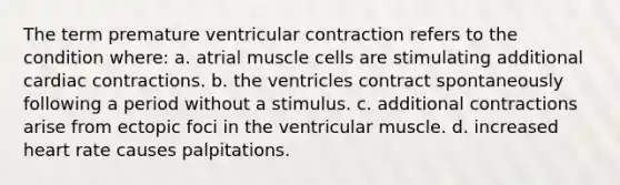 The term premature ventricular contraction refers to the condition where: a. atrial muscle cells are stimulating additional cardiac contractions. b. the ventricles contract spontaneously following a period without a stimulus. c. additional contractions arise from ectopic foci in the ventricular muscle. d. increased heart rate causes palpitations.