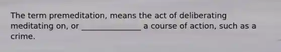 The term premeditation, means the act of deliberating meditating on, or _______________ a course of action, such as a crime.