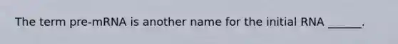 The term pre-mRNA is another name for the initial RNA ______.