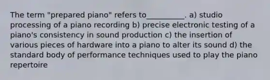 The term "prepared piano" refers to__________. a) studio processing of a piano recording b) precise electronic testing of a piano's consistency in sound production c) the insertion of various pieces of hardware into a piano to alter its sound d) the standard body of performance techniques used to play the piano repertoire