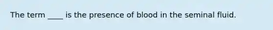 The term ____ is the presence of blood in the seminal fluid.