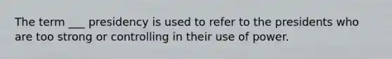 The term ___ presidency is used to refer to the presidents who are too strong or controlling in their use of power.