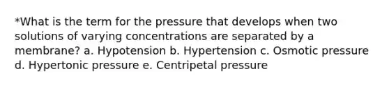 *What is the term for the pressure that develops when two solutions of varying concentrations are separated by a membrane? a. Hypotension b. Hypertension c. Osmotic pressure d. Hypertonic pressure e. Centripetal pressure