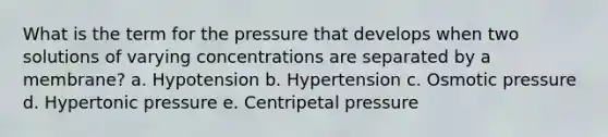 What is the term for the pressure that develops when two solutions of varying concentrations are separated by a membrane? a. Hypotension b. Hypertension c. Osmotic pressure d. Hypertonic pressure e. Centripetal pressure